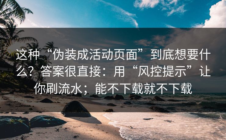 这种“伪装成活动页面”到底想要什么？答案很直接：用“风控提示”让你刷流水；能不下载就不下载