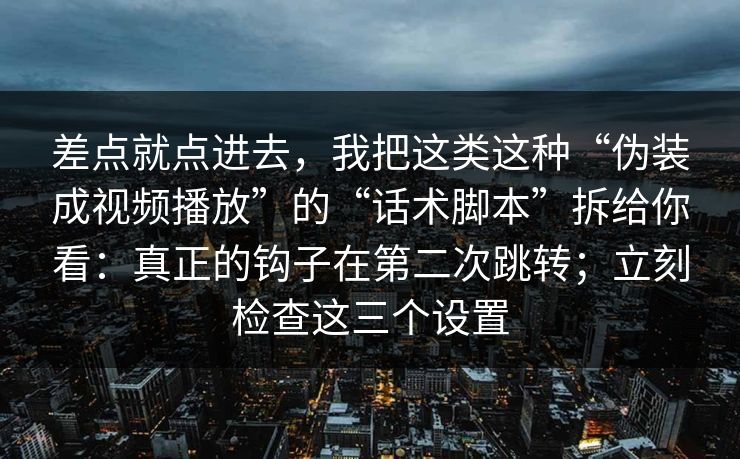 差点就点进去，我把这类这种“伪装成视频播放”的“话术脚本”拆给你看：真正的钩子在第二次跳转；立刻检查这三个设置
