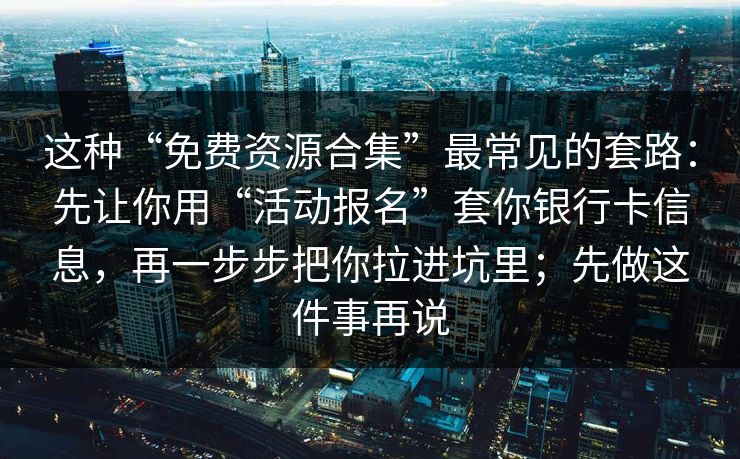 这种“免费资源合集”最常见的套路：先让你用“活动报名”套你银行卡信息，再一步步把你拉进坑里；先做这件事再说