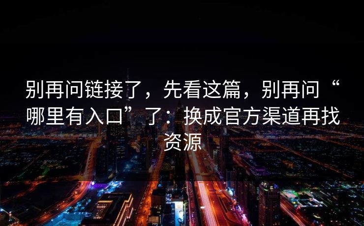 别再问链接了，先看这篇，别再问“哪里有入口”了：换成官方渠道再找资源