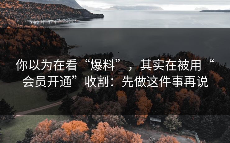 你以为在看“爆料”，其实在被用“会员开通”收割：先做这件事再说