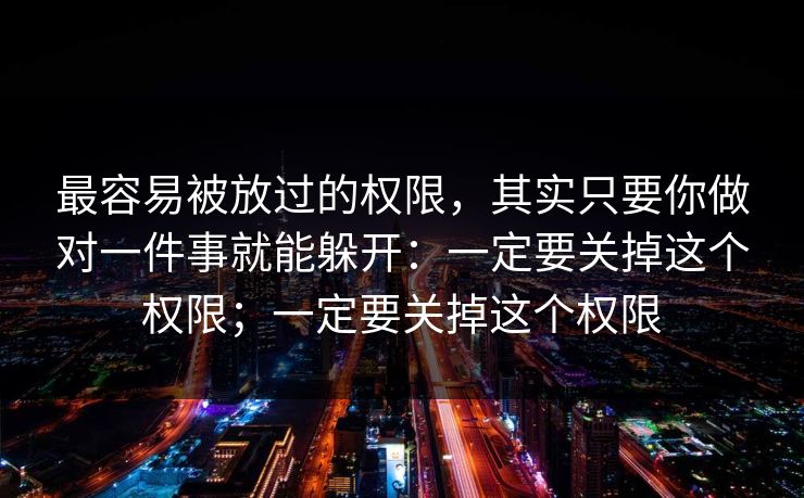 最容易被放过的权限，其实只要你做对一件事就能躲开：一定要关掉这个权限；一定要关掉这个权限