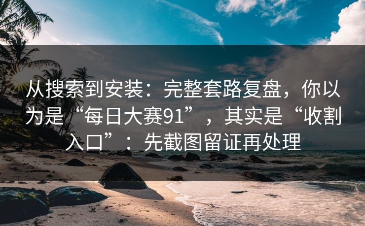 从搜索到安装：完整套路复盘，你以为是“每日大赛91”，其实是“收割入口”：先截图留证再处理