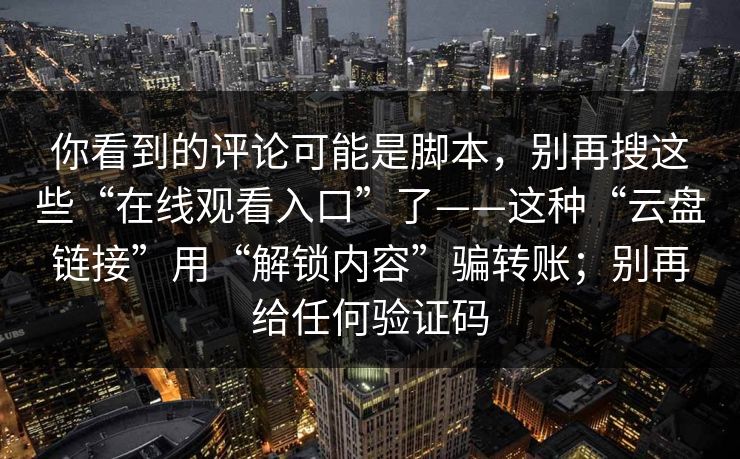 你看到的评论可能是脚本，别再搜这些“在线观看入口”了——这种“云盘链接”用“解锁内容”骗转账；别再给任何验证码