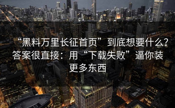 “黑料万里长征首页”到底想要什么？答案很直接：用“下载失败”逼你装更多东西