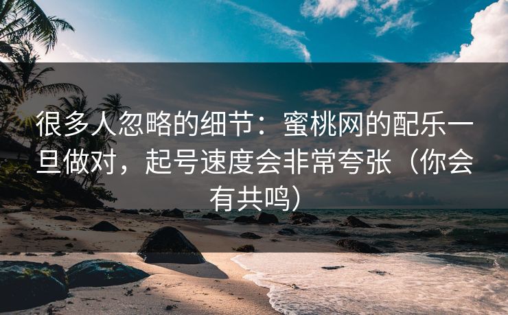 很多人忽略的细节：蜜桃网的配乐一旦做对，起号速度会非常夸张（你会有共鸣）