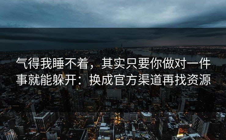 气得我睡不着，其实只要你做对一件事就能躲开：换成官方渠道再找资源