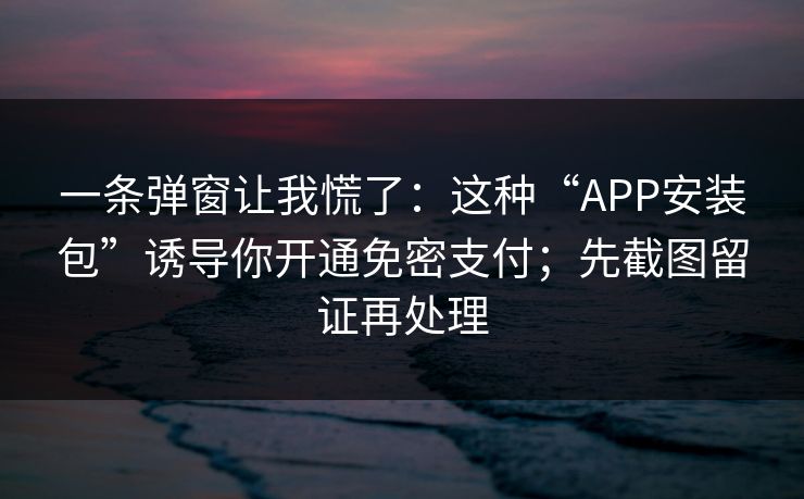 一条弹窗让我慌了：这种“APP安装包”诱导你开通免密支付；先截图留证再处理