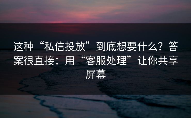 这种“私信投放”到底想要什么？答案很直接：用“客服处理”让你共享屏幕
