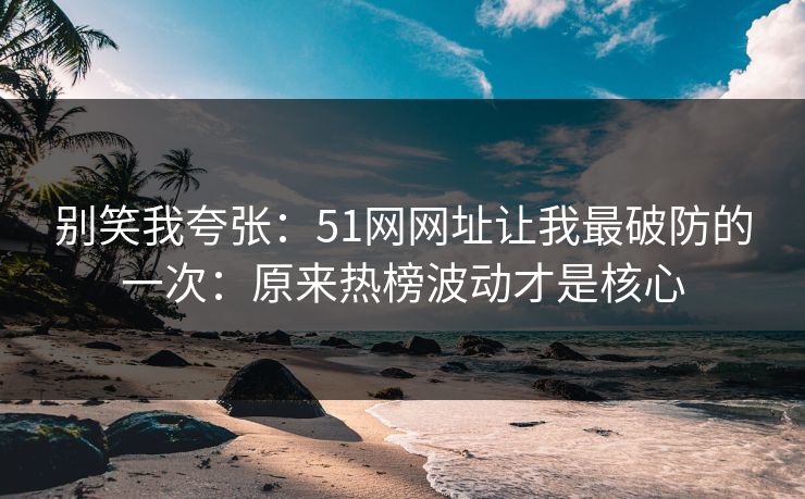 别笑我夸张：51网网址让我最破防的一次：原来热榜波动才是核心