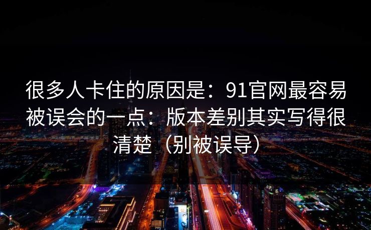 很多人卡住的原因是：91官网最容易被误会的一点：版本差别其实写得很清楚（别被误导）